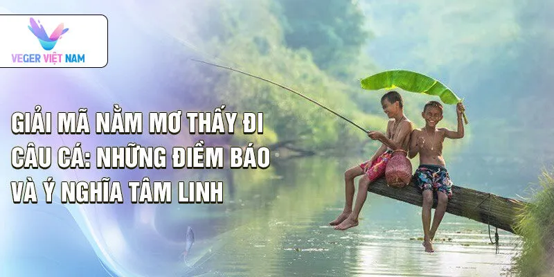 Giải mã nằm mơ thấy đi câu cá: những điềm báo và ý nghĩa tâm linh